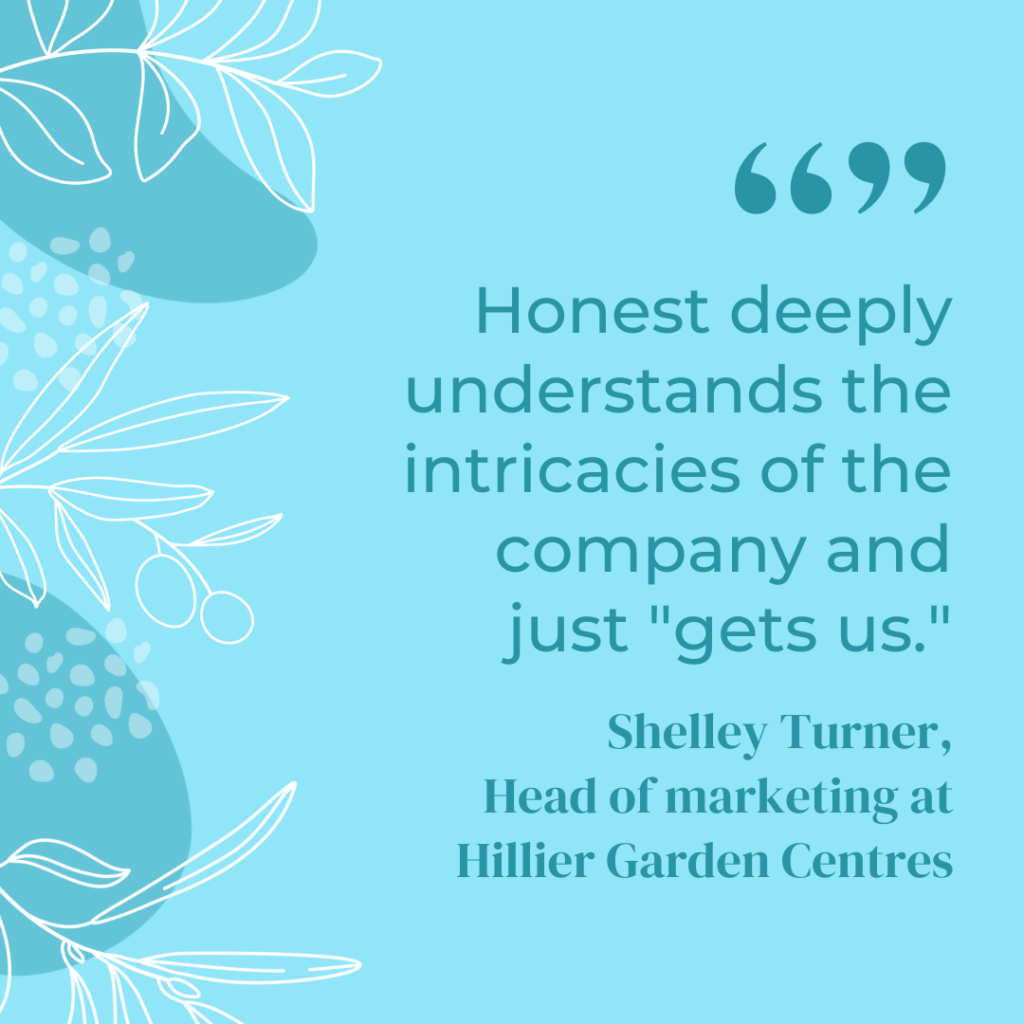 A graphic that reads "Honest deeply understands the intricacies of the company and just gets us" - Shelley Turner, Head of Marketing at Hillier Garden Centres