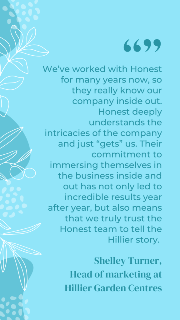 A testimonial that reads "We've worked with Honest for many years now, so they really know our company inside out. Honest deeply understands the intricacies of the company and just gets us. Their commitment to immersing themselves in the business inside and out has not only led to incredible results year after year, but also means that we truly trust the Honest team to tell the Hillier story."